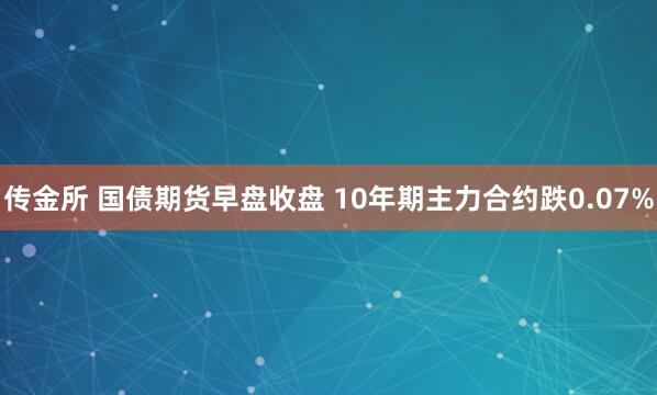 传金所 国债期货早盘收盘 10年期主力合约跌0.07%