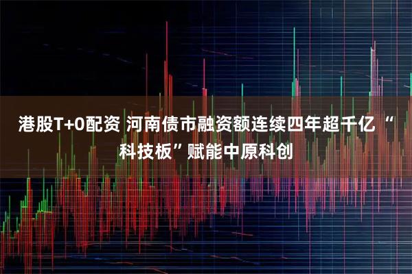 港股T+0配资 河南债市融资额连续四年超千亿 “科技板”赋能中原科创