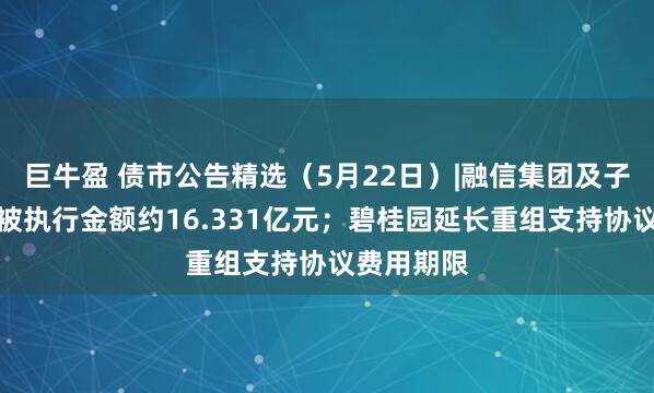巨牛盈 债市公告精选（5月22日）|融信集团及子公司新增被执行金额约16.331亿元；碧桂园延长重组支持协议费用期限