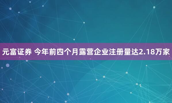 元富证券 今年前四个月露营企业注册量达2.18万家