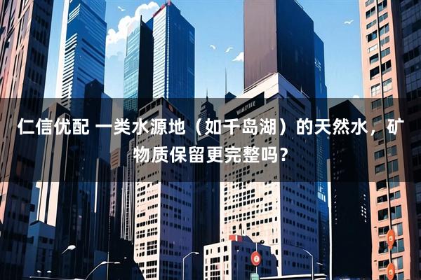 仁信优配 一类水源地（如千岛湖）的天然水，矿物质保留更完整吗？