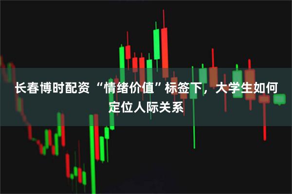长春博时配资 “情绪价值”标签下,大学生如何定位人际关系
