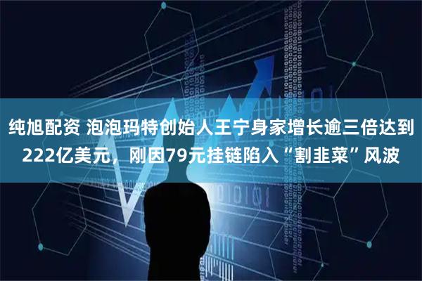 纯旭配资 泡泡玛特创始人王宁身家增长逾三倍达到222亿美元，刚因79元挂链陷入“割韭菜”风波
