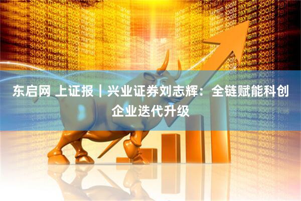 东启网 上证报｜兴业证券刘志辉：全链赋能科创企业迭代升级