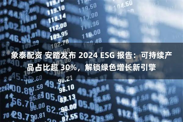 象泰配资 安踏发布 2024 ESG 报告:可持续产品占比超 30%,解锁绿色增长新引擎