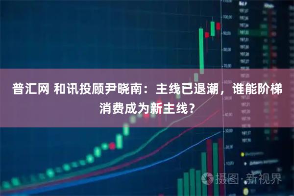 普汇网 和讯投顾尹晓南：主线已退潮，谁能阶梯消费成为新主线？