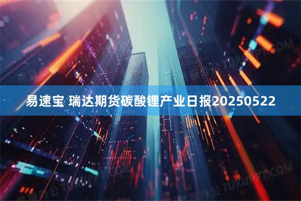 易速宝 瑞达期货碳酸锂产业日报20250522