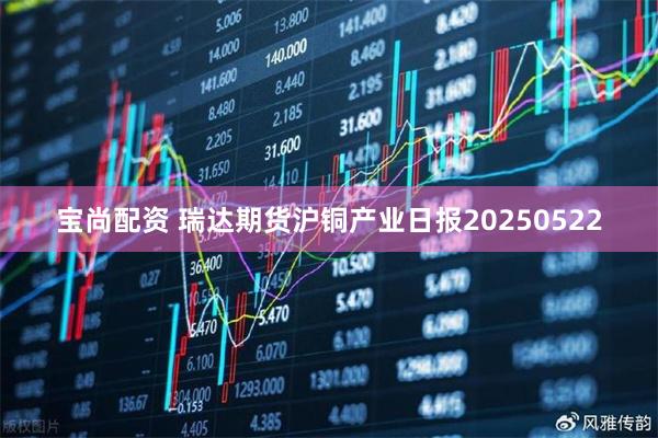宝尚配资 瑞达期货沪铜产业日报20250522