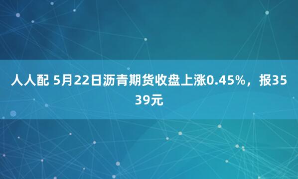 人人配 5月22日沥青期货收盘上涨0.45%，报3539元