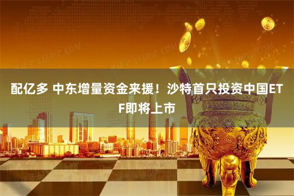 配亿多 中东增量资金来援！沙特首只投资中国ETF即将上市