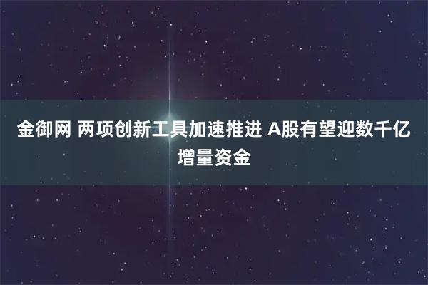 金御网 两项创新工具加速推进 A股有望迎数千亿增量资金