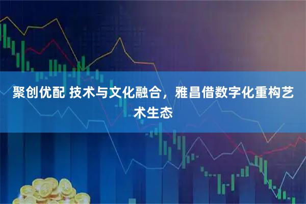 聚创优配 技术与文化融合，雅昌借数字化重构艺术生态