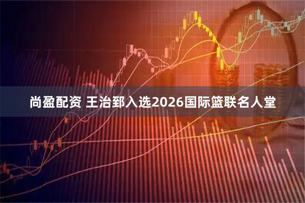 尚盈配资 王治郅入选2026国际篮联名人堂