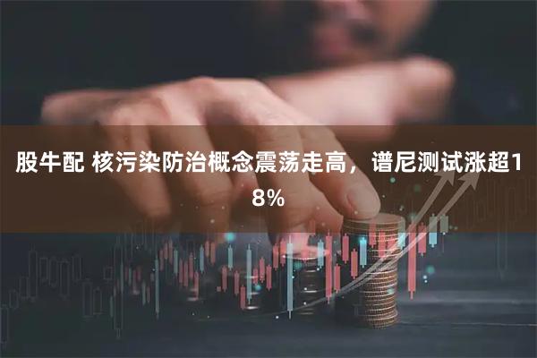 股牛配 核污染防治概念震荡走高，谱尼测试涨超18%
