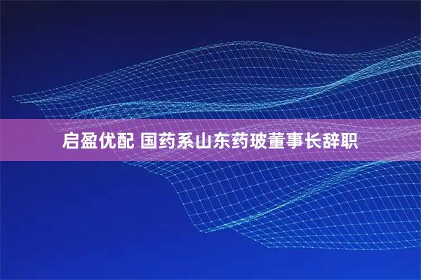 启盈优配 国药系山东药玻董事长辞职