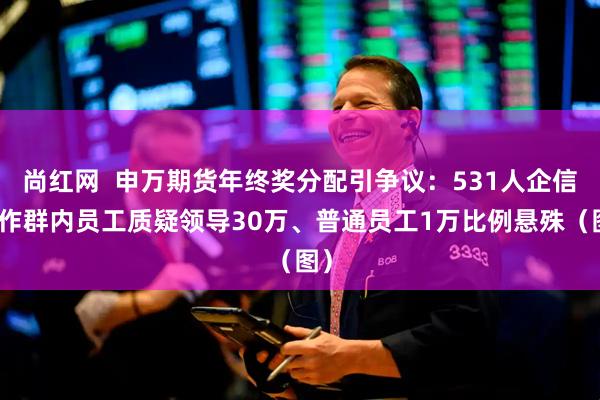 尚红网  申万期货年终奖分配引争议：531人企信工作群内员工质疑领导30万、普通员工1万比例悬殊（图）