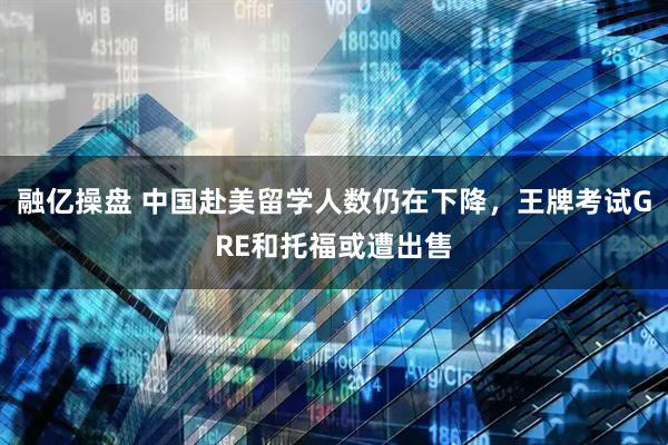 融亿操盘 中国赴美留学人数仍在下降，王牌考试GRE和托福或遭出售